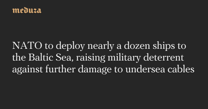 NATO to deploy nearly a dozen ships to the Baltic Sea, raising military deterrent against further damage to undersea cables — Meduza
